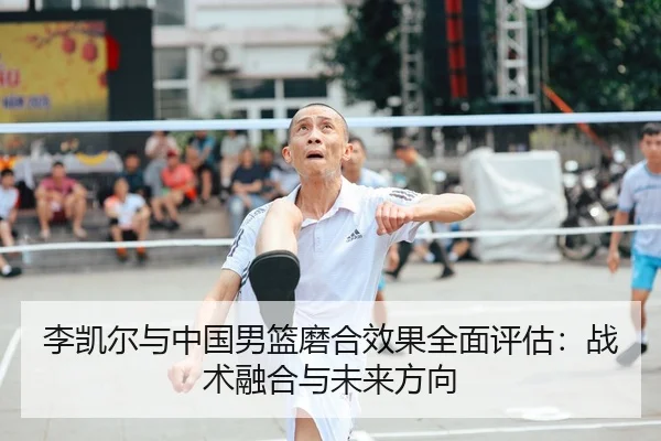李凯尔与中国男篮磨合效果全面评估：战术融合与未来方向
